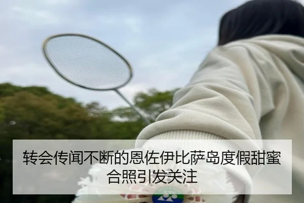 转会传闻不断的恩佐伊比萨岛度假甜蜜合照引发关注